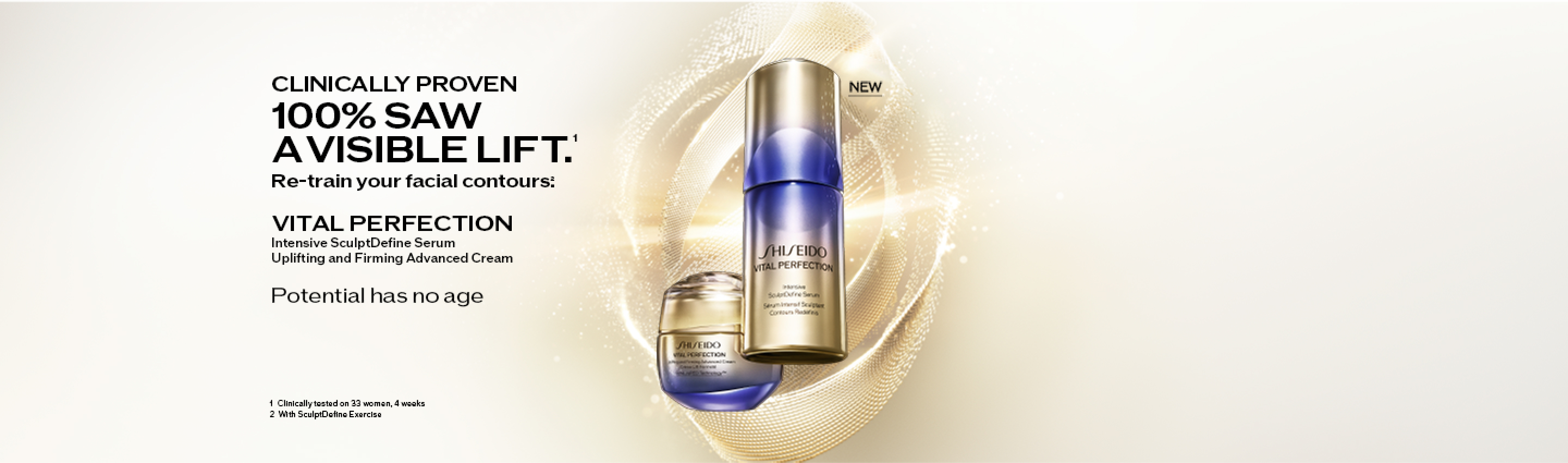 CLINICALLY PROVEN 100% SAW A VISIBLE LIFT.1 Re-train your facial contours.2　VITAL PERFECTION Intensive SculptDefine Serum Uplifting and Firming Advanced Cream　Potention has no age　1 Clinically tested on 33 womanm 4 weeks 2 With SculptDefine Exercise